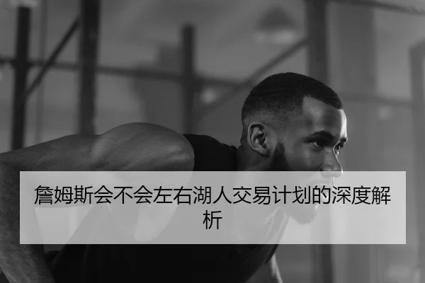 詹姆斯会不会左右湖人交易计划的深度解析