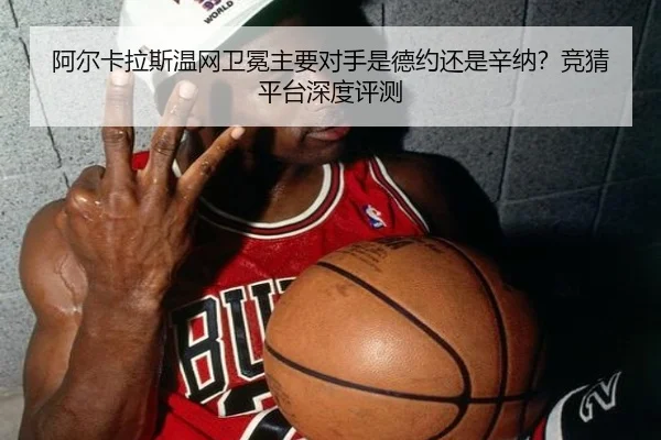 阿尔卡拉斯温网卫冕主要对手是德约还是辛纳？竞猜平台深度评测