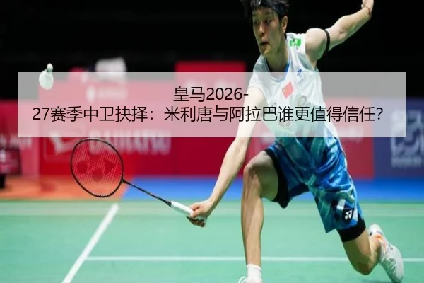 皇马2026-27赛季中卫抉择：米利唐与阿拉巴谁更值得信任？