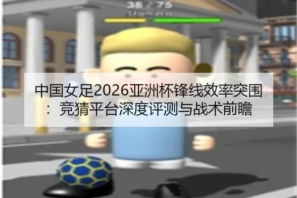中国女足2026亚洲杯锋线效率突围：竞猜平台深度评测与战术前瞻